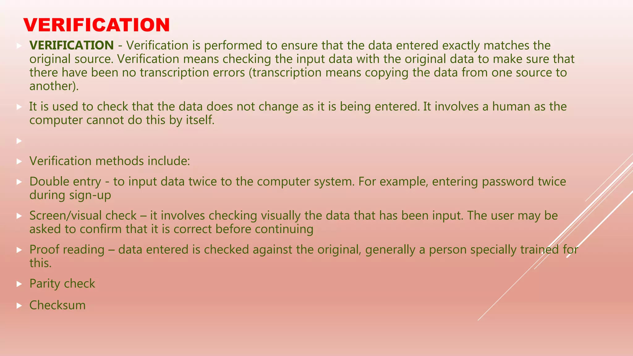 VERIFICATION
 VERIFICATION - Verification is performed to ensure that the data entered exactly matches the
original source. Verification means checking the input data with the original data to make sure that
there have been no transcription errors (transcription means copying the data from one source to
another).
 It is used to check that the data does not change as it is being entered. It involves a human as the
computer cannot do this by itself.

 Verification methods include:
 Double entry - to input data twice to the computer system. For example, entering password twice
during sign-up
 Screen/visual check – it involves checking visually the data that has been input. The user may be
asked to confirm that it is correct before continuing
 Proof reading – data entered is checked against the original, generally a person specially trained for
this.
 Parity check
 Checksum
 