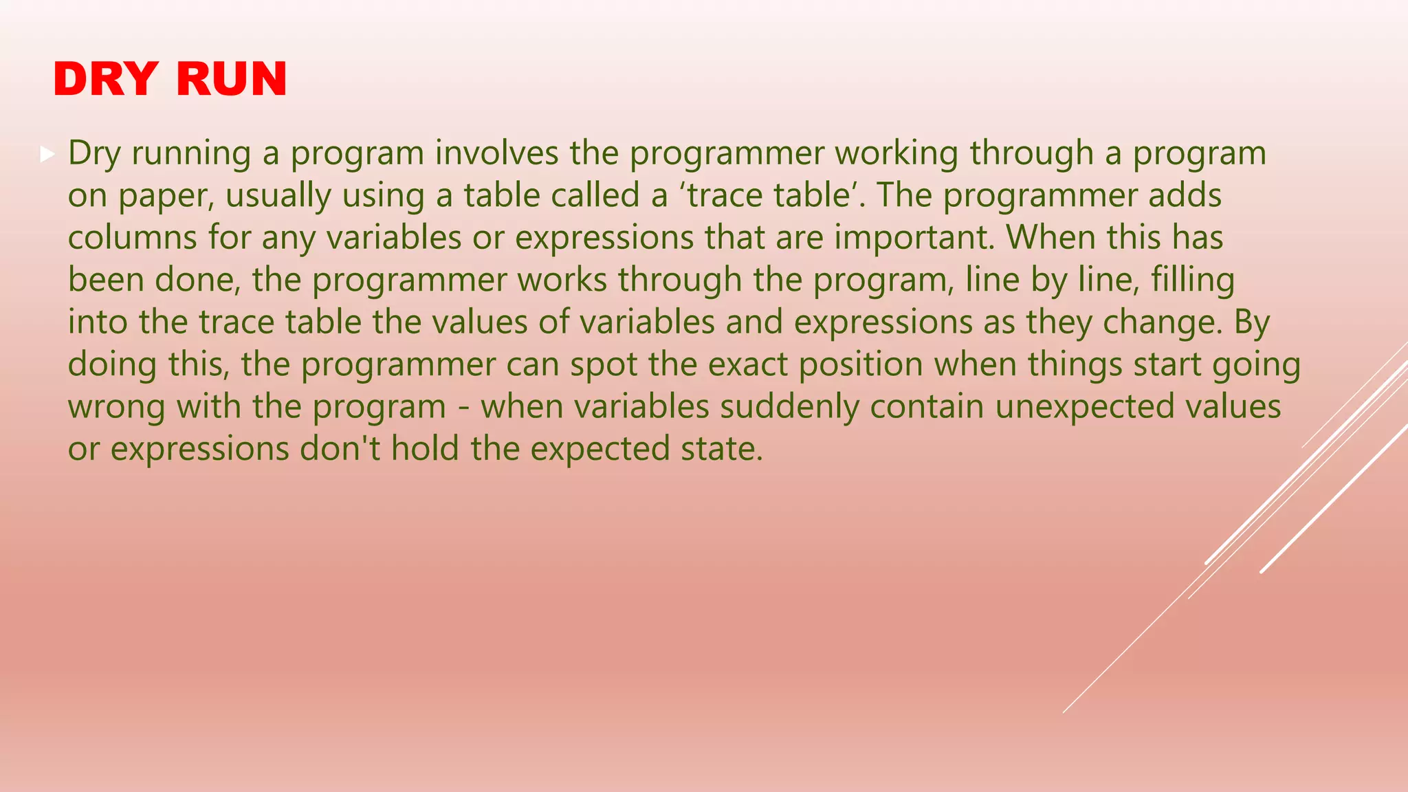 DRY RUN
 Dry running a program involves the programmer working through a program
on paper, usually using a table called a ‘trace table’. The programmer adds
columns for any variables or expressions that are important. When this has
been done, the programmer works through the program, line by line, filling
into the trace table the values of variables and expressions as they change. By
doing this, the programmer can spot the exact position when things start going
wrong with the program - when variables suddenly contain unexpected values
or expressions don't hold the expected state.
 