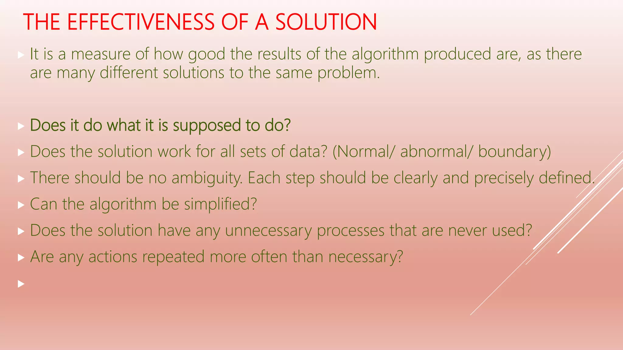 THE EFFECTIVENESS OF A SOLUTION
 It is a measure of how good the results of the algorithm produced are, as there
are many different solutions to the same problem.
 Does it do what it is supposed to do?
 Does the solution work for all sets of data? (Normal/ abnormal/ boundary)
 There should be no ambiguity. Each step should be clearly and precisely defined.
 Can the algorithm be simplified?
 Does the solution have any unnecessary processes that are never used?
 Are any actions repeated more often than necessary?

 
