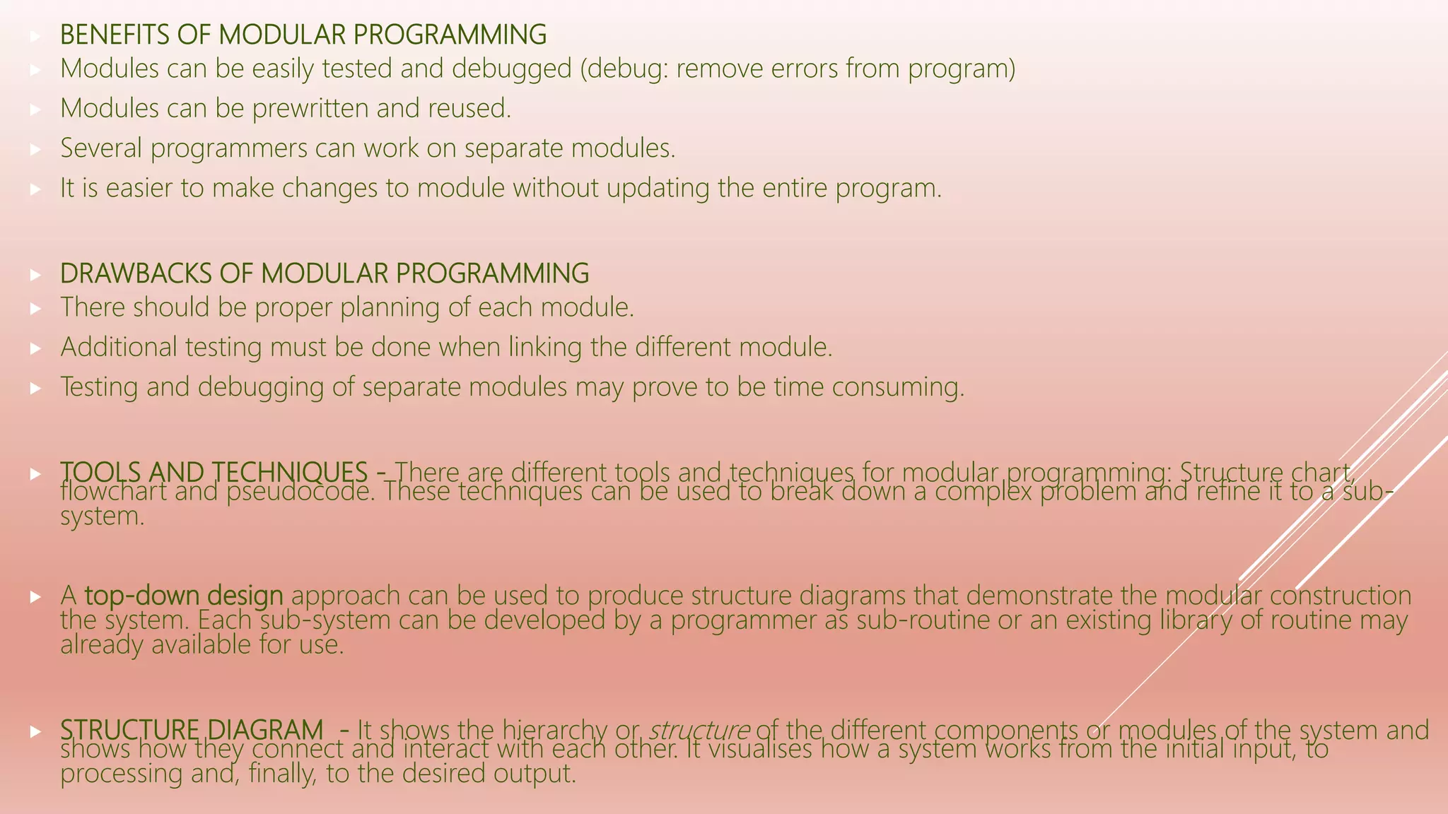  BENEFITS OF MODULAR PROGRAMMING
 Modules can be easily tested and debugged (debug: remove errors from program)
 Modules can be prewritten and reused.
 Several programmers can work on separate modules.
 It is easier to make changes to module without updating the entire program.
 DRAWBACKS OF MODULAR PROGRAMMING
 There should be proper planning of each module.
 Additional testing must be done when linking the different module.
 Testing and debugging of separate modules may prove to be time consuming.
 TOOLS AND TECHNIQUES - There are different tools and techniques for modular programming: Structure chart,
flowchart and pseudocode. These techniques can be used to break down a complex problem and refine it to a sub-
system.
 A top-down design approach can be used to produce structure diagrams that demonstrate the modular construction
the system. Each sub-system can be developed by a programmer as sub-routine or an existing library of routine may
already available for use.
 STRUCTURE DIAGRAM - It shows the hierarchy or structure of the different components or modules of the system and
shows how they connect and interact with each other. It visualises how a system works from the initial input, to
processing and, finally, to the desired output.
 