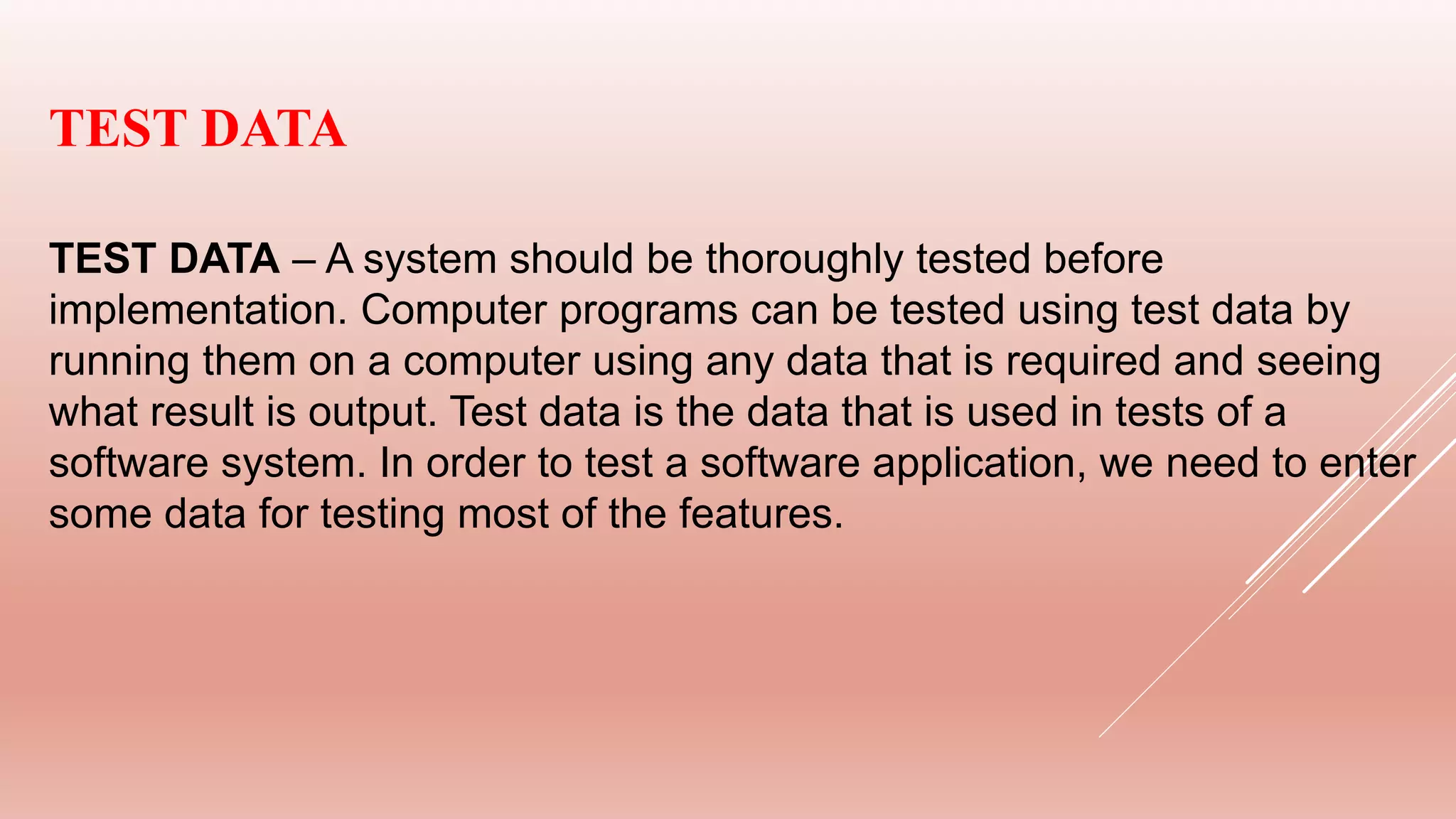 TEST DATA
TEST DATA – A system should be thoroughly tested before
implementation. Computer programs can be tested using test data by
running them on a computer using any data that is required and seeing
what result is output. Test data is the data that is used in tests of a
software system. In order to test a software application, we need to enter
some data for testing most of the features.
 