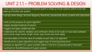 UNIT 2.1.1 – PROBLEM SOLVING & DESIGN
• show understanding that every computer system is made up of sub-systems, which in turn are
made up of further sub-systems
• use top-down design, structure diagrams, flowcharts, pseudocode, library routines and subroutines
• work out the purpose of a given algorithm
• explain standard methods of solution
• suggest and apply suitable test data
• understand the need for validation and verification checks to be made on input data (validation
could include range checks, length checks, type checks and check digits)
• use trace tables to find the value of variables at each step in an algorithm
• identify errors in given algorithms and suggest ways of removing these errors
• produce an algorithm for a given problem (either in the form of pseudocode or flowchart)
• comment on the effectiveness of a given solution
 