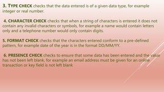 3. TYPE CHECK checks that the data entered is of a given data type, for example
integer or real number.
4. CHARACTER CHECK checks that when a string of characters is entered it does not
contain any invalid characters or symbols, for example a name would contain letters
only and a telephone number would only contain digits.
5. FORMAT CHECK checks that the characters entered conform to a pre-defined
pattern, for example date of the year is in the format DD/MM/YY.
6. PRESENCE CHECK checks to ensure that some data has been entered and the value
has not been left blank, for example an email address must be given for an online
transaction or key field is not left blank
 