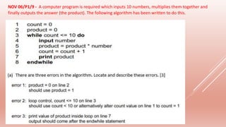 NOV 06/P1/9 - A computer program is required which inputs 10 numbers, multiplies them together and
finally outputs the answer (the product). The following algorithm has been written to do this.
 