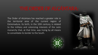 THE ORDER OF ALCÁNTARA:
The Order of Alcántara has reached a greater role in
the territorial area of ​​the current region of
Extremadura. Its birth, in the 10th century, is related
to the military and colonizing interests of the León
monarchy that, at that time, was trying by all means
to consolidate its border to the South.
 
