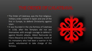 THE ORDER OF CALATRAVA:
The Order of Calatrava, was the first religious-
military order created in Spain and one of the
first in Europe, to defend Christianity against
Islam.
It was founded in the city-fortress of Calatrava
in 1158, after the Templars did not see
themselves with enough courage to defend it
against Muslim attacks. Abbot Raimundo de
Fitero (Navarra) and Diego Velázquez, monk of
his monastery who had been a warrior in his
youth, volunteered to take charge of the
fortress.
 