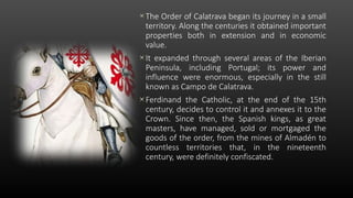 The Order of Calatrava began its journey in a small
territory. Along the centuries it obtained important
properties both in extension and in economic
value.
It expanded through several areas of the Iberian
Peninsula, including Portugal; its power and
influence were enormous, especially in the still
known as Campo de Calatrava.
Ferdinand the Catholic, at the end of the 15th
century, decides to control it and annexes it to the
Crown. Since then, the Spanish kings, as great
masters, have managed, sold or mortgaged the
goods of the order, from the mines of Almadén to
countless territories that, in the nineteenth
century, were definitely confiscated.
 