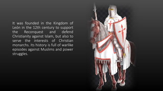 It was founded in the Kingdom of
León in the 12th century to support
the Reconquest and defend
Christianity against Islam, but also to
serve the interests of Christian
monarchs. Its history is full of warlike
episodes against Muslims and power
struggles.
 