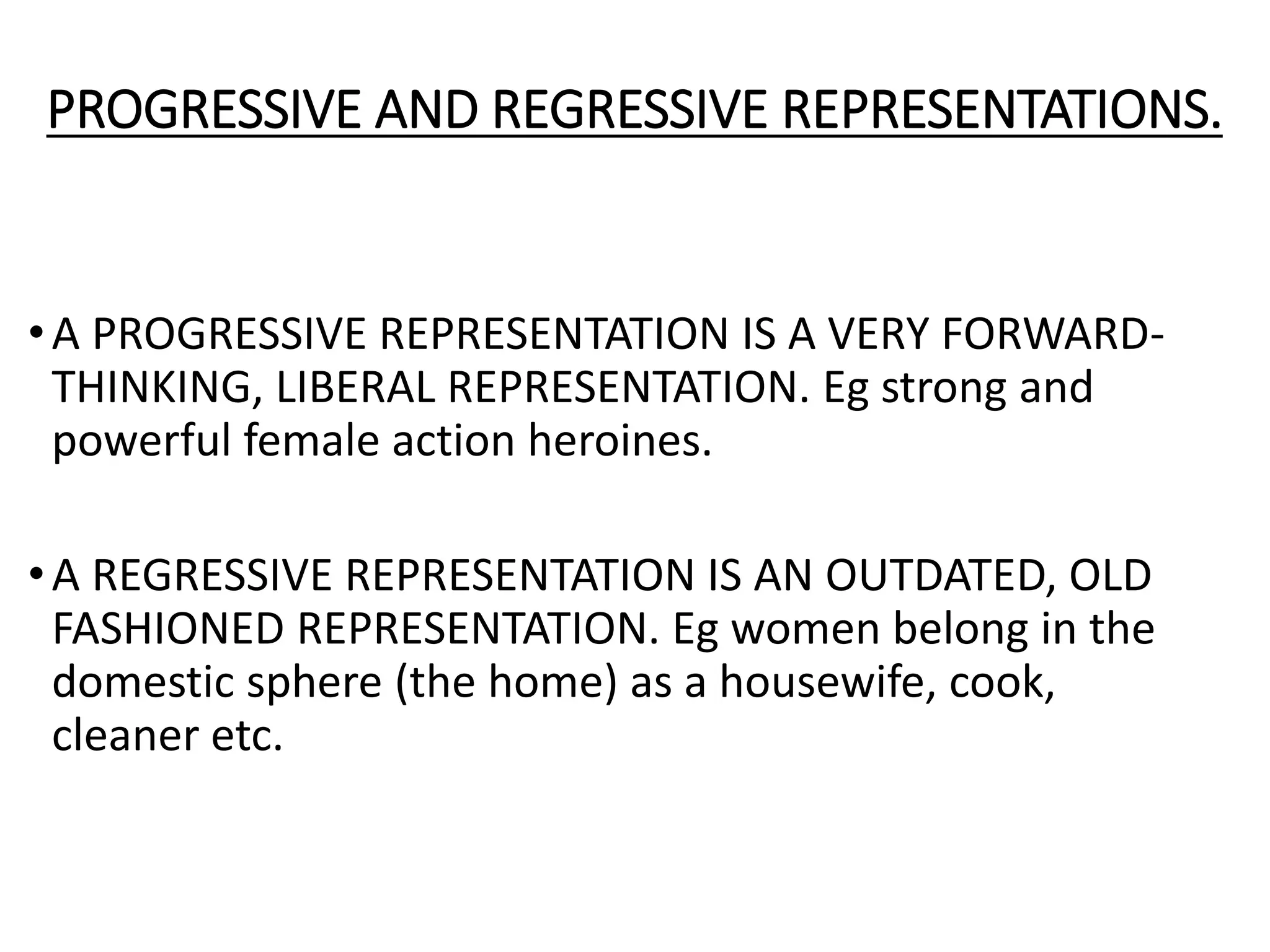 PROGRESSIVE AND REGRESSIVE REPRESENTATIONS.
•A PROGRESSIVE REPRESENTATION IS A VERY FORWARD-
THINKING, LIBERAL REPRESENTATION. Eg strong and
powerful female action heroines.
•A REGRESSIVE REPRESENTATION IS AN OUTDATED, OLD
FASHIONED REPRESENTATION. Eg women belong in the
domestic sphere (the home) as a housewife, cook,
cleaner etc.
 
