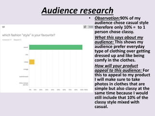 Audience research
• Observation:90% of my
audience chose casual style
therefore only 10% = to 1
person chose classy.
• What this says about my
audience: This shows my
audience prefer everyday
type of clothing over getting
dressed up and like being
comfy in the clothes.
• How will your product
appeal to this audience: For
this to appeal to my product
I will make sure to take
photos in clothes that are
simple but also classy at the
same time because I would
still include that 10% of the
classy style mixed with
casual.
 