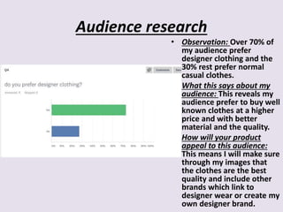 Audience research
• Observation: Over 70% of
my audience prefer
designer clothing and the
30% rest prefer normal
casual clothes.
• What this says about my
audience: This reveals my
audience prefer to buy well
known clothes at a higher
price and with better
material and the quality.
• How will your product
appeal to this audience:
This means I will make sure
through my images that
the clothes are the best
quality and include other
brands which link to
designer wear or create my
own designer brand.
 