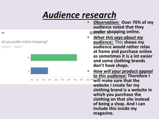 Audience research
• Observation: Over 70% of my
audience voted that they
prefer shopping online.
• What this says about my
audience: This shows my
audience would rather relax
at home and purchase online
as sometimes it is a lot easier
and some clothing brands
don’t have shops.
• How will your product appeal
to this audience: Therefore I
will make sure that the
website I create for my
clothing brand is a website in
which you purchase the
clothing on that site instead
of being a shop. And I can
include this inside my
magazine.
 
