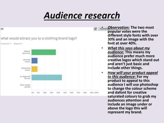 Audience research
• Observation: The two most
popular votes were the
different style fonts with over
30% and an image with the
font at over 40%.
• What this says about my
audience: This means my
audience prefer much more
creative logos which stand out
and aren’t just basic and
include other things.
• How will your product appeal
to this audience: For my
product to appeal to this
audience I will use photoshop
to change the colour scheme
and dafont for creative
saturated colours to grab my
audiences attention and
include an image under or
above the logo this will
represent my brand.
 