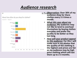 Audience research
• Observation: Over 30% of my
audience shop for there
clothes every 2-3 times a
month.
• What this says about my
audience: My audience may
not like to tend to overload
themselves by buying clothes
everyday and prefer the
quality to be better so they
last long.
• How will your product appeal
to this audience: For this I will
make sure in my photos that
the quality of the clothing is
the highest and prices are fair
as my audience may by high
price clothing which will last
them up to 2-3 months.
 