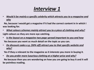 Interview 1
• Would it be mainly a specific celebrity which attracts you to a magazine and
why
No, because I would get a magazine if it had the correct content in in which I
was looking for.
• What colours schemes mainly attract you to a piece of clothing and why?
Light colours as they are more eye catching.
• Is the layout on a magazine two page spread important to you and how
Yes because you want as much detail on the topic as you can.
• Do discount codes e.g. (50% off) attract you to that specific website and
why?
Yes if they a relevant to the magazine as it interests you more in buying it.
• Do you prefer more luxurious clothing at a higher price and why?
No because then you are wondering on how you are going to buy it and it will
be pointless reading.
 