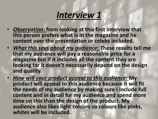 Interview 1
• Observation: from looking at this first interview that
this person prefers what is in the magazine and he
content over the presentation or celebs included.
• What this says about my audience: These results tell me
that my audience will pay a reasonable price for a
magazine but if it includes all the content they are
looking for it doesn’t necessarily depend on the design
and quality.
• How will your product appeal to this audience: My
product will appeal to this audience because it will fit
the needs of my audience by making sure I include full
content and in detail for my audience and spend more
time on this than the design of the product. My
audience also likes light colours so colours like pinks,
whites will be included.
 