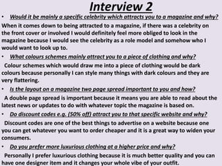 Interview 2
• Would it be mainly a specific celebrity which attracts you to a magazine and why?
When it comes down to being attracted to a magazine, if there was a celebrity on
the front cover or involved I would definitely feel more obliged to look in the
magazine because I would see the celebrity as a role model and somehow who I
would want to look up to.
• What colours schemes mainly attract you to a piece of clothing and why?
Colour schemes which would draw me into a piece of clothing would be dark
colours because personally I can style many things with dark colours and they are
very flattering.
• Is the layout on a magazine two page spread important to you and how?
A double page spread is important because it means you are able to read about the
latest news or updates to do with whatever topic the magazine is based on.
• Do discount codes e.g. (50% off) attract you to that specific website and why?
Discount codes are one of the best things to advertise on a website because one
you can get whatever you want to order cheaper and it is a great way to widen your
consumers.
• Do you prefer more luxurious clothing at a higher price and why?
Personally I prefer luxurious clothing because it is much better quality and you can
have one designer item and it changes your whole vibe of your outfit.
 