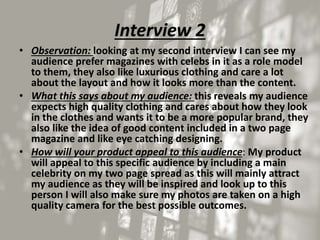 Interview 2
• Observation: looking at my second interview I can see my
audience prefer magazines with celebs in it as a role model
to them, they also like luxurious clothing and care a lot
about the layout and how it looks more than the content.
• What this says about my audience: this reveals my audience
expects high quality clothing and cares about how they look
in the clothes and wants it to be a more popular brand, they
also like the idea of good content included in a two page
magazine and like eye catching designing.
• How will your product appeal to this audience: My product
will appeal to this specific audience by including a main
celebrity on my two page spread as this will mainly attract
my audience as they will be inspired and look up to this
person I will also make sure my photos are taken on a high
quality camera for the best possible outcomes.
 