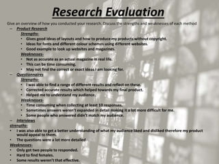 Research Evaluation
• Give an overview of how you conducted your research. Discuss the strengths and weaknesses of each method
– Product Research
Strengths-
• Gives good ideas of layouts and how to produce my products without copyright.
• Ideas for fonts and different colour schemes using different websites.
• Good example to look up websites and magazines.
Weaknesses-
• Not as accurate as an actual magazine in real life.
• This can be time consuming.
• May not find the correct or exact ideas I am looking for.
– Questionnaires
Strengths-
• I was able to find a range of different results and reflect on these.
• Corrected accurate results which helped towards my final product.
• Helped me to understand my audience.
Weaknesses-
• Time consuming when collecting at least 10 responses.
• Sometimes answers weren’t expanded in detail making it a lot more difficult for me.
• Some people who answered didn’t match my audience.
– Interviews
strengths-
• I was also able to get a better understanding of what my audience liked and disliked therefore my product
would appeal to them.
• The questions were a lot more detailed.
Weaknesses-
• Only got two people to responded.
• Hard to find females.
• Some results weren’t that effective.
 