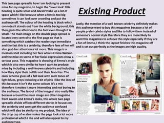Existing Product
This two page spread is how I am looking to present
mine for my magazine, to begin the ‘cover look’ title
heading is quite small and doesn’t take up a lot of
space which I like because when a font is too big
sometimes it can look over crowding and put the
audience off. The colour of the heading is black which
connotes it stands out from the white background, this
then grabs the attention to the font even though it is
small. The main image on the double page spread is
located very central to the first page so that is
something which catches the readers eye immediate
and the fact this is a celebrity, therefore fans of her will
also grab her attention a lot more. This image is a
medium shot including her face who is Emma Watson
and the mise en scene of her facial expressions show a
serious pose. This magazine is showing of Emma's style
which is also very similar to how I want to produce
mine by including a well-known celebrity and including
how they style their outfits and their favorites. The
color scheme gives of a fall look with calm tones of
light blues, greys including a bit of pink I like the idea of
this because it isn’t the same colours it’s a mix
therefore it makes it more interesting and not boring to
the audience. The layout of the images I also really like
because around the main image are other magazine
front covers and Emma's looks, this whole two page
spread is divide off into different stories it focuses on
the celebrity and wont get the audience confused
which will also be similar to my product. The idea of
the drop cap of w also makes the page look a lot more
professional which I like and will also appeal to my
audience type.
Lastly, the mention of a well known celebrity definitely makes
this audience want to buy this magazines because a lot of
people prefer celebs styles and like to follow them instead of
someone's normal style therefore they are more likely to
want this magazines to achieve this style especially if they are
a fan of Emma, I think the layout finishes this magazine off
and is set out perfectly as the images are high quality.
 