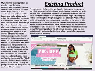 Existing ProductMy last similar existing product is a
website I used the brand
PRETTYLITTLETHING as an example
because this is one of my favourite
online shops. The logo to this
website is a bold font in black this
background is also a basic white
colour therefore the logo stands out
a lot more even though the font is a
small size the colour is an advantage.
The colour scheme is bright neon
vibe colours this gives of a summer
tone with the background of the
swimming pool. The focus to the
website is the only model at a
medium shot, posing this mise en
scene of her facial expressions to me
seems Asif she s a confident person
the way she is presented. This makes
the audience intrigued and want
them to buy this because when the
model is shown confident it makes
the audience believe by wearing
these outfits you can be confident or
make the audience become more
confident in themselves. The 70% off
connotes that this website includes a
range of prices for this clothing and
giving a discount can really attract an
audience this is because
People are more likely wanting good quality clothing at a cheaper price
but this is quite hard to find as higher quality is more expensive but with a
discount code this will more likely grab the audiences attention at he fac
this is another main focus to the website in a large bright saturated pink
font its something that straight away grabs the attention. Another thing
which will be similar to my product and which I love is the layout of this
website I think it is one of the best and creative ones I have seen because
it gives of very girly, bright vibes which is definitely for my female specific
audience type. I also like the idea of the matching colour schemes whereas
in my other existing products the colours was a mix and range, but this
website mostly is pinks and white these colours connote love, goodness
and purity to my audience.
 