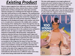 Existing Product
This is a vogue magazine from 1990 and is similar to my final
products by mainly the colour scheme these colours a bright
pastel colours of blues and pinks the colour blue connotes
calmness and gives of a soothing tone this helps the audience
calm their mind and focus on this magazine. The masthead also
relates to this colour scheme and is a very large font which is in
front of the background image this reveals the magazine wants
the reader to notice the rand and how important ‘VOGUE’ is.
Moving on to the background image is also another main focus
as it s a model who is centered in the middle with a medium
shot showing of her clothing this is shown through the mise-en
scene of her posture of her arms opening up to reveal her outfit
and also her facial expressions of her smiling this connotes
happiness and expresses this to the audience to be confident in
what you wear. As vogue is a upper-class institution, the
statemen of advertising ‘100 spring looks’ really gabs the
audiences attention because many people aspire vogue and
may be fans of this magazine so by showing of looks and styles
it makes the reader want to be inspired by this look and create
it themselves. Although there isn’t many cover lines
surrounded on this image but the layout of how they flow
around the body of the model is something I like as it doesn’t
look to overcrowded or overlap the model so therefore the
focus is still on the photo of the model. Something. Else which
is similar is the date of the magazine which is placed
underneath the title I like this idea because it isn’t too
noticeable but still stands out in a different colour and is easy
to spot when being underneath the main masthead.
This also really appeals to my target audience of
women who aren’t afraid to show it off and as I am
looking for my model to be confident in what she
wears to inspire my audience. I also am really
intrigued to the background colour this fades and is a
mix of blue and a light colour I love the idea of this as
it really makes the magazine stand out and finishes it
off and makes the audience want to buy it.
 