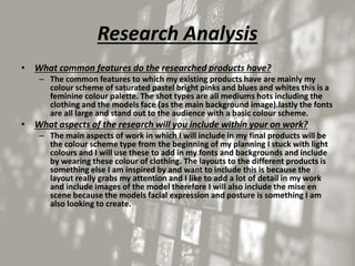 Research Analysis
• What common features do the researched products have?
– The common features to which my existing products have are mainly my
colour scheme of saturated pastel bright pinks and blues and whites this is a
feminine colour palette. The shot types are all mediums hots including the
clothing and the models face (as the main background image).lastly the fonts
are all large and stand out to the audience with a basic colour scheme.
• What aspects of the research will you include within your on work?
– The main aspects of work in which I will include in my final products will be
the colour scheme type from the beginning of my planning I stuck with light
colours and I will use these to add in my fonts and backgrounds and include
by wearing these colour of clothing. The layouts to the different products is
something else I am inspired by and want to include this is because the
layout really grabs my attention and I like to add a lot of detail in my work
and include images of the model therefore I will also include the mise en
scene because the models facial expression and posture is something I am
also looking to create.
 