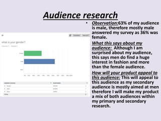 Audience research
• Observation:63% of my audience
is male, therefore mostly male
answered my survey as 36% was
female.
• What this says about my
audience: Although I am
surprised about my audience,
this says men do find a huge
interest in fashion and more
than the female audience.
• How will your product appeal to
this audience: This will appeal to
this audience as my secondary
audience is mostly aimed at men
therefore I will make my product
a mix of both audiences within
my primary and secondary
research.
 