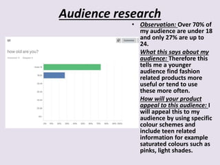 Audience research
• Observation: Over 70% of
my audience are under 18
and only 27% are up to
24.
• What this says about my
audience: Therefore this
tells me a younger
audience find fashion
related products more
useful or tend to use
these more often.
• How will your product
appeal to this audience: I
will appeal this to my
audience by using specific
colour schemes and
include teen related
information for example
saturated colours such as
pinks, light shades.
 