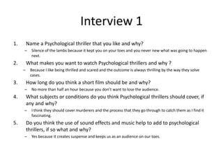 Interview 1
1. Name a Psychological thriller that you like and why?
– Silence of the lambs because it kept you on your toes and you never new what was going to happen
next.
2. What makes you want to watch Psychological thrillers and why ?
– Because I like being thrilled and scared and the outcome is always thrilling by the way they solve
cases.
3. How long do you think a short film should be and why?
– No more than half an hour because you don’t want to lose the audience.
4. What subjects or conditions do you think Psychological thrillers should cover, if
any and why?
– I think they should cover murderers and the process that they go through to catch them as I find it
fascinating.
5. Do you think the use of sound effects and music help to add to psychological
thrillers, if so what and why?
– Yes because it creates suspense and keeps us as an audience on our toes.
 