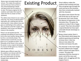 Existing Product Direct address makes the
audience feel involved and that
they are going to go through the
same journey as the character.
Gets them emotionally involved
with the character.
Website gives different ways that
the audience can interact with the
film. It lets them visit the site to
get more information on the film
and gets them excited for the
release date.
Noose rope connotates death and
torture. This makes the audience
want to find out more as there is
lots of foreshadowing of death
and destruction but no reason as
to why. This leaves enigmas for the
audience and makes them want to
watch the film to answer all their
questions.
Being a teaser poster there is
less information which keeps the
audience guessing and wanting
to know more. It also has
obscure clues about the
narrative and teases the plot.
There is no set location but the
masthead and editing of some trees
hint to the main location being a forest
but this is not directly shown. The
audience have to work this out and
guess as it is not given to them. The
silhouette of the forest in the centre of
the poster is also a typical stereotype
of a horror/ thriller genre as a forest is
very isolated and vast.
The character in the main image
has been edited to be merged
within a forest and ropes tied in
a noose. This gives the
impression that the character is
stuck in all of this mess and
danger and is struggling with the
impacts from it.
The editors have chosen the top
half of the face as the eyes can
be personal, but it also shows
the absence of expression in the
characters face. This gives the
audience no idea if she is happy
or scared. They have also picked
a typical blonde hair blue eyed
vulnerable female stereotype as
the victim.
The editors have chosen to use a sepia
colouring. This choice of desaturated
sepia gives off a cold feel but still has
some warmth. It also reflects time and
gives an old feeling to the audience.
This could link to the film maybe using
flashbacks, links to past and deeper
history in the storyline.
 