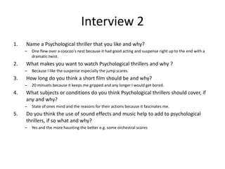 Interview 2
1. Name a Psychological thriller that you like and why?
– One flew over a coocoo's nest because it had good acting and suspense right up to the end with a
dramatic twist.
2. What makes you want to watch Psychological thrillers and why ?
– Because I like the suspense especially the jump scares.
3. How long do you think a short film should be and why?
– 20 minuets because it keeps me gripped and any longer I would get bored.
4. What subjects or conditions do you think Psychological thrillers should cover, if
any and why?
– State of ones mind and the reasons for their actions because it fascinates me.
5. Do you think the use of sound effects and music help to add to psychological
thrillers, if so what and why?
– Yes and the more haunting the better e.g. some orchestral scores
 