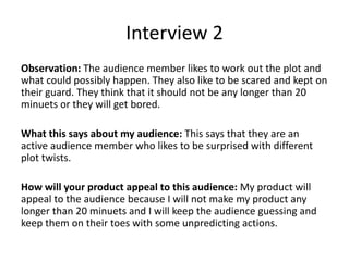 Interview 2
Observation: The audience member likes to work out the plot and
what could possibly happen. They also like to be scared and kept on
their guard. They think that it should not be any longer than 20
minuets or they will get bored.
What this says about my audience: This says that they are an
active audience member who likes to be surprised with different
plot twists.
How will your product appeal to this audience: My product will
appeal to the audience because I will not make my product any
longer than 20 minuets and I will keep the audience guessing and
keep them on their toes with some unpredicting actions.
 