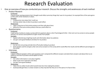 Research Evaluation
• Give an overview of how you conducted your research. Discuss the strengths and weaknesses of each method
– Product Research
Conducted
I found similar existing products that I thought could reflect some key things that I wan tin my product. For example films of the same genre
or films with similar locations or values.
Strengths
• Finding some more ideas that I could use.
• Getting a better idea of what my product could reflect.
Weaknesses
• Takes a long time to find similar products and then talk about them.
• Difficult to find some similar products that you could reflect on.
– Questionnaires
Conducted
I used survey monkey to create a survey with ten questions about a short Psychological thriller. I then sent out my survey to various people
and put it on various social platforms to gain results from people.
Strengths
• A good collected way of getting results and information about my audience.
• Can gain some good feedback and ideas for my product.
Weaknesses
• Can be time consuming and take time off actually making my product.
• Some people could lie and give unfair and untrue answers on the survey which could effect the results and the different percentages on
my survey.
– Interviews
Conducted
I asked 2 different people 5 of the same questions and I compared the different answers and what there answers said about them as an
audience and how my product would appeal to them.
Strengths
• Can collect information in one place together.
• Helps to get more inspiration and ideas.
• Can gain some good feedback.
Weaknesses
• Takes time to collect results which would mean less time making the product.
• Could possibly get false or unclear answers as they may feel like they are on the spot as it is face to face.
 
