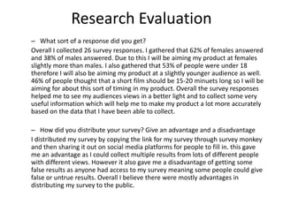 Research Evaluation
– What sort of a response did you get?
Overall I collected 26 survey responses. I gathered that 62% of females answered
and 38% of males answered. Due to this I will be aiming my product at females
slightly more than males. I also gathered that 53% of people were under 18
therefore I will also be aiming my product at a slightly younger audience as well.
46% of people thought that a short film should be 15-20 minuets long so I will be
aiming for about this sort of timing in my product. Overall the survey responses
helped me to see my audiences views in a better light and to collect some very
useful information which will help me to make my product a lot more accurately
based on the data that I have been able to collect.
– How did you distribute your survey? Give an advantage and a disadvantage
I distributed my survey by copying the link for my survey through survey monkey
and then sharing it out on social media platforms for people to fill in. this gave
me an advantage as I could collect multiple results from lots of different people
with different views. However it also gave me a disadvantage of getting some
false results as anyone had access to my survey meaning some people could give
false or untrue results. Overall I believe there were mostly advantages in
distributing my survey to the public.
 