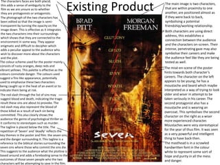 Existing Product The main image is two characters,
that are within proximity to one
another, are positioned almost as
if they were back to back,
symbolising a potential
friendship/working relationship.
The characters faces are both placid,
this adds a sense of ambiguity to the
film as we are unsure as to whether
they are protagonists or antagonists.
The photograph of the two characters has
been edited so that the image is semi-
transparent by turning the opacity on the
image down. This is effective as it integrates
the two characters into their surroundings
which shows that they are connected to the
environment in some way. They appear
enigmatic and difficult to decipher which
adds a peculiar appeal to the audience who
wish to discover more about the characters
and the plot.
Both characters are using direct
address, this establishes a
connection between the audience
and the characters on-screen. Their
intense, penetrating gaze may also
symbolise their careers and make
the audience feel like they are being
tested as well.
The misé-en-scene of the poster
hints towards both character’s
careers. The character on the left
appears to be young; he has a
moustache and beard which maybe
interpreted as a way of trying to look
older and wiser in attempt to be
taken seriously in his career. The
second protagonist also has a
moustache and is wearing an
overcoat. This symbolises the second
character on the right as a wiser
more experienced character.
Moustaches were very stereotypical
for the year of thus film. It was seen
as a very powerful and intelligent
thing to have back then.
The colour scheme used for the poster mainly
consists of rusty oranges, deep reds and
vibrant yellows. This palette is effective as the
colours connotate danger. The colours used
suggest a fire-like appearance, potentially
used to emphasise these two characters
being caught up in the heat of an event or to
indicate them being at risk.
The red slash through the list of sins may
suggest blood and death, indicating the tragic
result these sins are about to provoke. The
red slash may also represent the blood of
those killed as a result of each sin being
committed. This also clearly shows the
audience the genre of psychological thriller as
it conforms to stereotypes such as murder.
The masthead is in a scrawled
handwritten font in the colour
white to represent some sort of
hope and purity in all the mess
and danger.
The tagline is placed below the title. The
repetition of ‘Seven’ and ‘deadly’ reflects the
key themes in the poster and film: the seven sins,
and the danger surrounding it. This tagline is a
reference to the biblical stories surrounding the
seven sins where those who commit the sins die.
This suggests to the audience what the plotline is
based around and adds a foreboding sense to the
outcomes of those seven people who the two
characters will be attempting to save in the film.
 