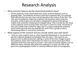 Research Analysis
• What common features do the researched products have?
– All the products I have researched have some common features such as
gripping titles. The products all have a short but impactful title. For example
titles like Get Out are very clear and strong about the motive of the film. The
title also immediately makes the audience ask questions about why the
character needs to get out and what is stopping him because the phrase
implies that someone is keeping him trapped away. This is similar for the ritual
as the audience want to know what ‘the ritual’ is and if it is bad. The forest is
also very simple and is linked to ropes tied in a noose making the audience
want to find out why they are tied like this and if this is going to have a
devastating effect on any of the characters.
• What aspects of the research will you include within your own work?
– I will use some aspects such as, short impactful Mastheads in my product to
get the audience gripped immediately from the start. I also want to use
aspects such as post production editing in some of the main images to give
the audience some more information on what is to come and to give them
questions that they may want to answer. I also want to include aspects such as
different colour schemes that draw the audience in as they can link to the
genre of a psychographic thriller or connote different ideas or iconography.
 