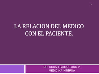 LA RELACION DEL MEDICO
CON EL PACIENTE.
1
DR. OSCAR PABLO TORO V.
MEDICINA INTERNA
 