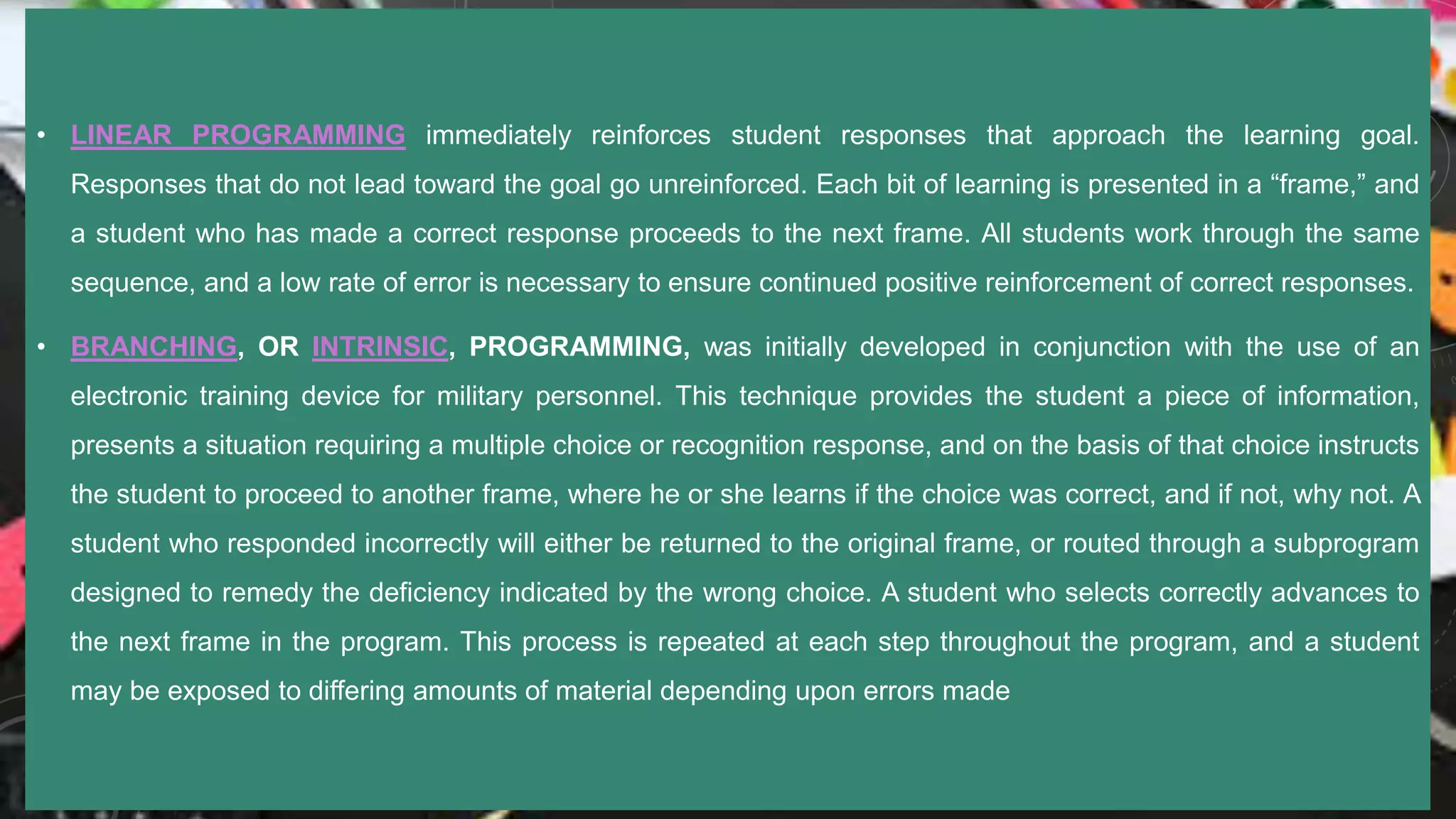 • LINEAR PROGRAMMING immediately reinforces student responses that approach the learning goal.
Responses that do not lead toward the goal go unreinforced. Each bit of learning is presented in a “frame,” and
a student who has made a correct response proceeds to the next frame. All students work through the same
sequence, and a low rate of error is necessary to ensure continued positive reinforcement of correct responses.
• BRANCHING, OR INTRINSIC, PROGRAMMING, was initially developed in conjunction with the use of an
electronic training device for military personnel. This technique provides the student a piece of information,
presents a situation requiring a multiple choice or recognition response, and on the basis of that choice instructs
the student to proceed to another frame, where he or she learns if the choice was correct, and if not, why not. A
student who responded incorrectly will either be returned to the original frame, or routed through a subprogram
designed to remedy the deficiency indicated by the wrong choice. A student who selects correctly advances to
the next frame in the program. This process is repeated at each step throughout the program, and a student
may be exposed to differing amounts of material depending upon errors made
 