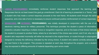 • LINEAR PROGRAMMING immediately reinforces student responses that approach the learning goal.
Responses that do not lead toward the goal go unreinforced. Each bit of learning is presented in a “frame,” and
a student who has made a correct response proceeds to the next frame. All students work through the same
sequence, and a low rate of error is necessary to ensure continued positive reinforcement of correct responses.
• BRANCHING, OR INTRINSIC, PROGRAMMING, was initially developed in conjunction with the use of an
electronic training device for military personnel. This technique provides the student a piece of information,
presents a situation requiring a multiple choice or recognition response, and on the basis of that choice instructs
the student to proceed to another frame, where he or she learns if the choice was correct, and if not, why not. A
student who responded incorrectly will either be returned to the original frame, or routed through a subprogram
designed to remedy the deficiency indicated by the wrong choice. A student who selects correctly advances to
the next frame in the program. This process is repeated at each step throughout the program, and a student
may be exposed to differing amounts of material depending upon errors made
 