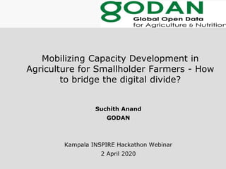 Mobilizing Capacity Development in
Agriculture for Smallholder Farmers - How
to bridge the digital divide?
Suchith Anand
GODAN
Kampala INSPIRE Hackathon Webinar
2 April 2020
 