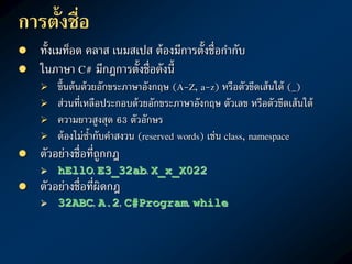 กำรตั้งชื่อ
 ทั้งเมท็อด คลาส เนมสเปส ต้องมีการตั้งชื่อกากับ
 ในภาษา C# มีกฎการตั้งชื่อดังนี้
 ขึ้นต้นด้วยอักขระภาษาอังกฤษ (A-Z, a-z) หรือตัวขีดเส้นใต้ (_)
 ส่วนที่เหลือประกอบด้วยอักขระภาษาอังกฤษ ตัวเลข หรือตัวขีดเส้นใต้
 ความยาวสูงสุด 63 ตัวอักษร
 ต้องไม่ซ้ากับคาสงวน (reserved words) เช่น class, namespace
 ตัวอย่างชื่อที่ถูกกฎ
 hEllO, E3_32ab, X_x_X022
 ตัวอย่างชื่อที่ผิดกฎ
 32ABC, A.2, C#Program, while
 