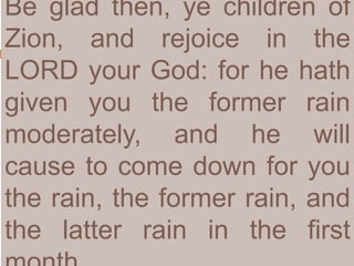 Be glad then, ye children of
Zion, and rejoice in the
LORD your God: for he hath
given you the former rain
moderately, and he will
cause to come down for you
the rain, the former rain, and
the latter rain in the first
 