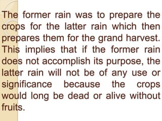 The former rain was to prepare the
crops for the latter rain which then
prepares them for the grand harvest.
This implies that if the former rain
does not accomplish its purpose, the
latter rain will not be of any use or
significance because the crops
would long be dead or alive without
fruits.
 