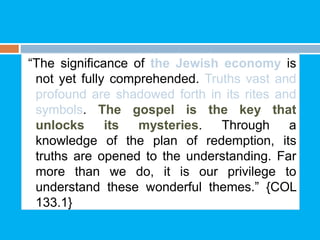 “The significance of the Jewish economy is
not yet fully comprehended. Truths vast and
profound are shadowed forth in its rites and
symbols. The gospel is the key that
unlocks its mysteries. Through a
knowledge of the plan of redemption, its
truths are opened to the understanding. Far
more than we do, it is our privilege to
understand these wonderful themes.” {COL
133.1}
 