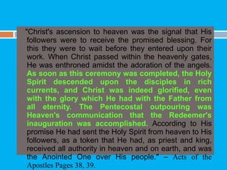 "Christ's ascension to heaven was the signal that His
followers were to receive the promised blessing. For
this they were to wait before they entered upon their
work. When Christ passed within the heavenly gates,
He was enthroned amidst the adoration of the angels.
As soon as this ceremony was completed, the Holy
Spirit descended upon the disciples in rich
currents, and Christ was indeed glorified, even
with the glory which He had with the Father from
all eternity. The Pentecostal outpouring was
Heaven's communication that the Redeemer's
inauguration was accomplished. According to His
promise He had sent the Holy Spirit from heaven to His
followers, as a token that He had, as priest and king,
received all authority in heaven and on earth, and was
the Anointed One over His people." – Acts of the
Apostles Pages 38, 39.
 