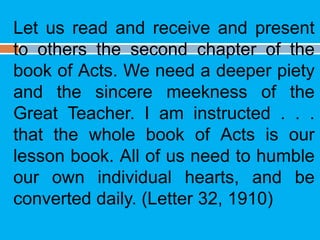 Let us read and receive and present
to others the second chapter of the
book of Acts. We need a deeper piety
and the sincere meekness of the
Great Teacher. I am instructed . . .
that the whole book of Acts is our
lesson book. All of us need to humble
our own individual hearts, and be
converted daily. (Letter 32, 1910)
 