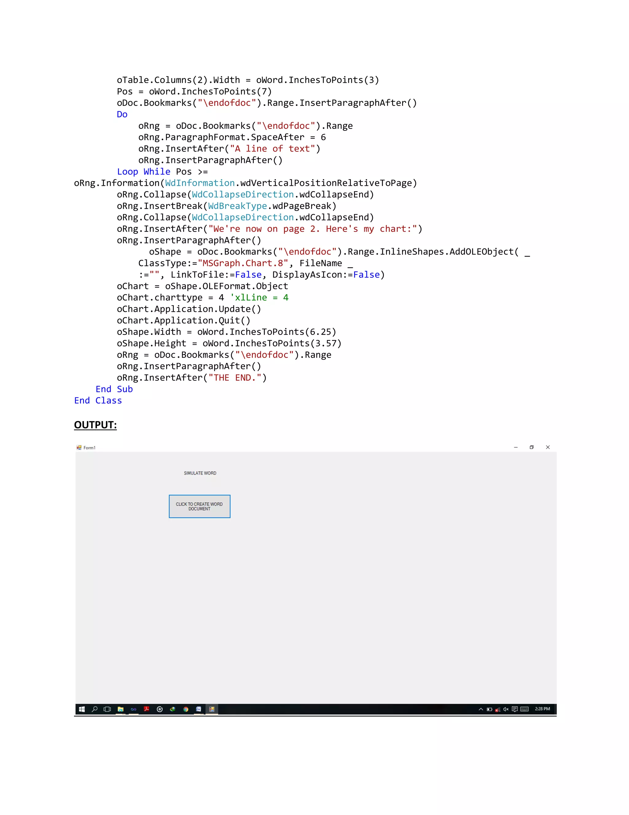 oTable.Columns(2).Width = oWord.InchesToPoints(3)
Pos = oWord.InchesToPoints(7)
oDoc.Bookmarks("endofdoc").Range.InsertParagraphAfter()
Do
oRng = oDoc.Bookmarks("endofdoc").Range
oRng.ParagraphFormat.SpaceAfter = 6
oRng.InsertAfter("A line of text")
oRng.InsertParagraphAfter()
Loop While Pos >=
oRng.Information(WdInformation.wdVerticalPositionRelativeToPage)
oRng.Collapse(WdCollapseDirection.wdCollapseEnd)
oRng.InsertBreak(WdBreakType.wdPageBreak)
oRng.Collapse(WdCollapseDirection.wdCollapseEnd)
oRng.InsertAfter("We're now on page 2. Here's my chart:")
oRng.InsertParagraphAfter()
oShape = oDoc.Bookmarks("endofdoc").Range.InlineShapes.AddOLEObject( _
ClassType:="MSGraph.Chart.8", FileName _
:="", LinkToFile:=False, DisplayAsIcon:=False)
oChart = oShape.OLEFormat.Object
oChart.charttype = 4 'xlLine = 4
oChart.Application.Update()
oChart.Application.Quit()
oShape.Width = oWord.InchesToPoints(6.25)
oShape.Height = oWord.InchesToPoints(3.57)
oRng = oDoc.Bookmarks("endofdoc").Range
oRng.InsertParagraphAfter()
oRng.InsertAfter("THE END.")
End Sub
End Class
OUTPUT:
 