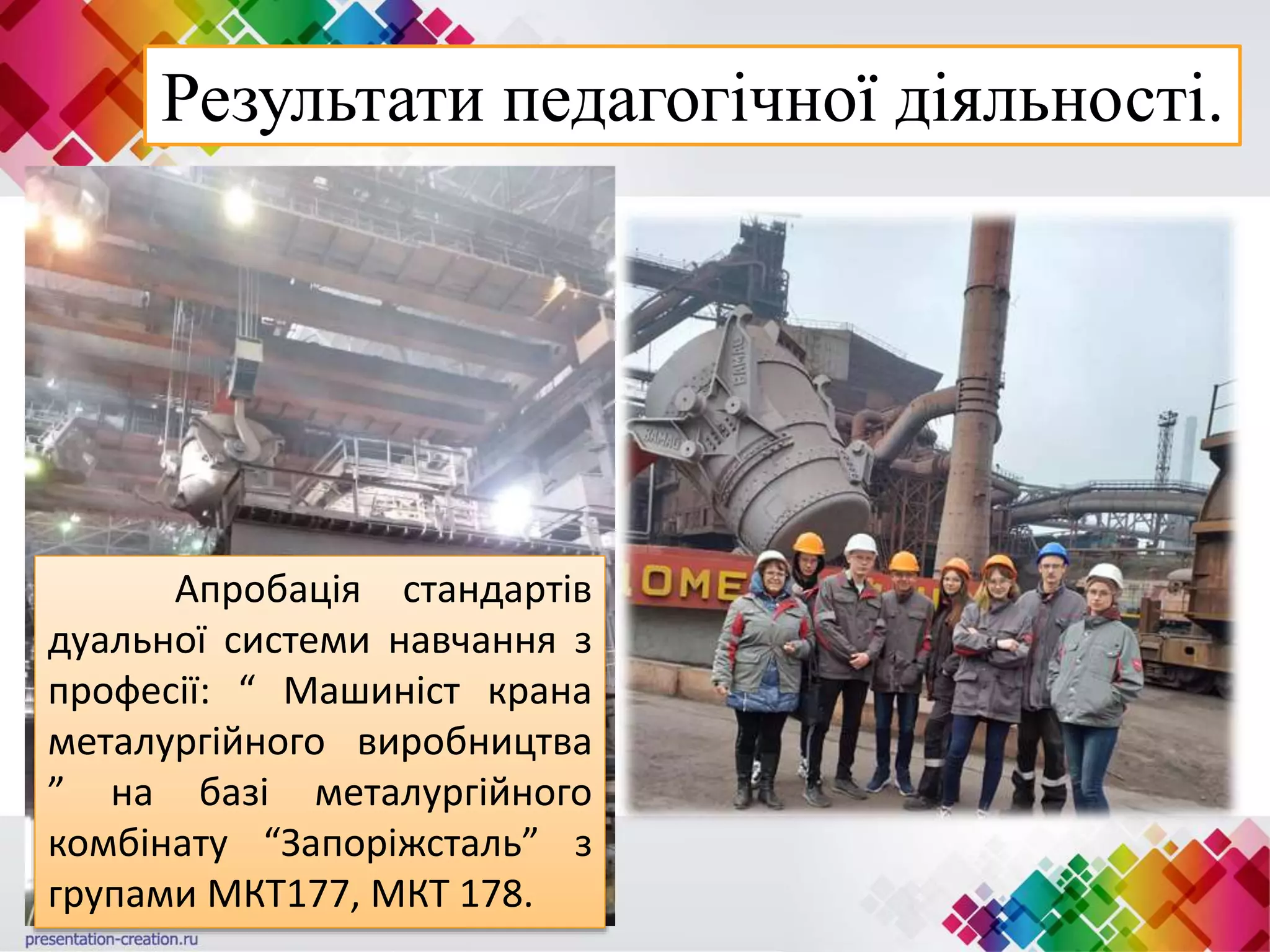 Результати педагогічної діяльності.
Апробація стандартів
дуальної системи навчання з
професії: “ Машиніст крана
металургійного виробництва
” на базі металургійного
комбінату “Запоріжсталь” з
групами МКТ177, МКТ 178.
 