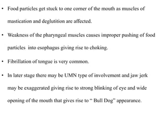 • Food particles get stuck to one corner of the mouth as muscles of
mastication and deglutition are affected.
• Weakness of the pharyngeal muscles causes improper pushing of food
particles into esophagus giving rise to choking.
• Fibrillation of tongue is very common.
• In later stage there may be UMN type of involvement and jaw jerk
may be exaggerated giving rise to strong blinking of eye and wide
opening of the mouth that gives rise to “ Bull Dog” appearance.
 